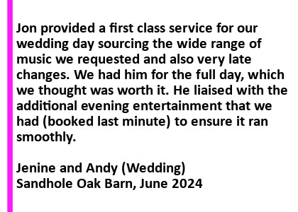 Sandhole Oak Barn Wedding DJ Testimonial - Jon provided a first class service for our wedding day sourcing the wide range of music we requested and also very late changes. We had him for the full day, which we thought was worth it. He liaised with the additional evening entertainment that we had (booked last minute) to ensure it ran smoothly. Sandhole Oak Barn Wedding DJ